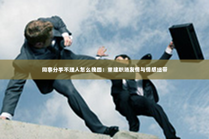 同事分手不理人怎么挽回：重建职场友情与情感纽带