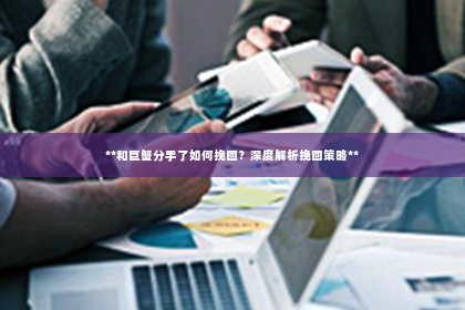 **和巨蟹分手了如何挽回？深度解析挽回策略**