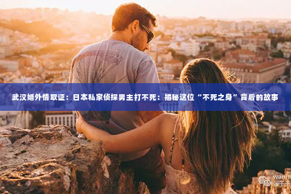 武汉婚外情取证：日本私家侦探男主打不死：揭秘这位“不死之身”背后的故事