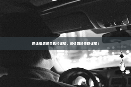 遭遇情感挽回机构诈骗，警惕网络情感诈骗！