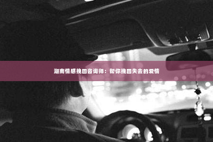 湖南情感挽回咨询师：帮你挽回失去的爱情