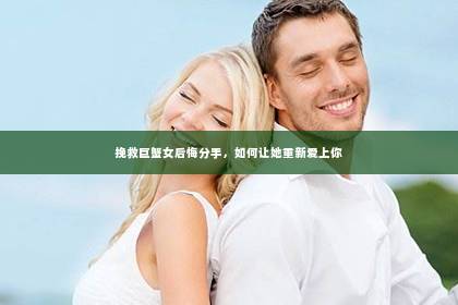 挽救巨蟹女后悔分手，如何让她重新爱上你