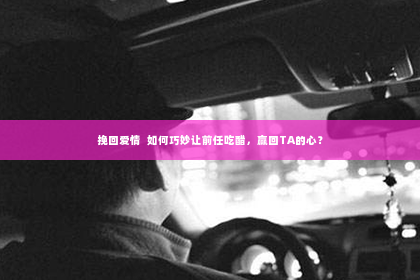 挽回爱情  如何巧妙让前任吃醋，赢回TA的心？