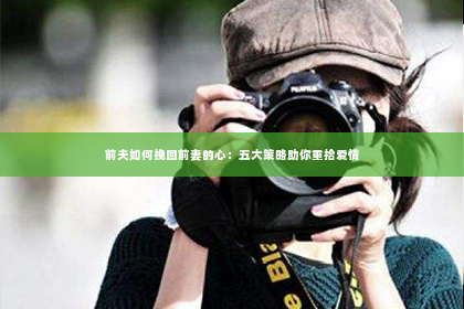 前夫如何挽回前妻的心：五大策略助你重拾爱情