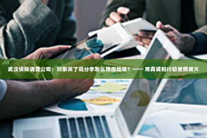 武汉侦探调查公司：对象哭了说分手怎么挽回她呢？—— 用真诚和行动重燃爱火