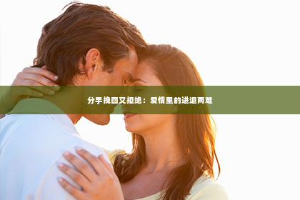 分手挽回又拒绝：爱情里的进退两难