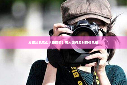 发现出轨怎么求挽回呢？男人如何应对感情危机