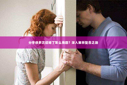 分手很多次结婚了怎么挽回？深入解析复合之路