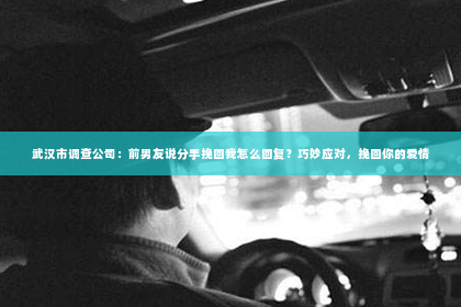 武汉市调查公司：前男友说分手挽回我怎么回复？巧妙应对，挽回你的爱情