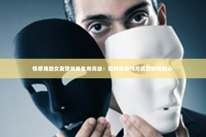 情感挽回女友壁纸男生用高级：如何用独特方式打动她的心