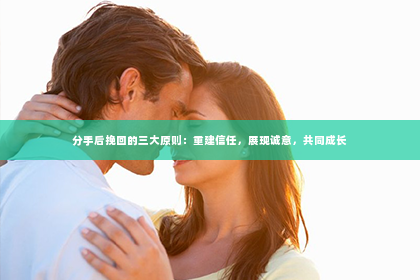 分手后挽回的三大原则：重建信任，展现诚意，共同成长
