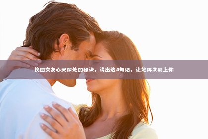 挽回女友心灵深处的秘诀，说出这4句话，让她再次爱上你