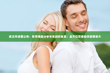 武汉市调查公司：怎样挽回分手半年的前男友：全方位攻略助你重燃爱火