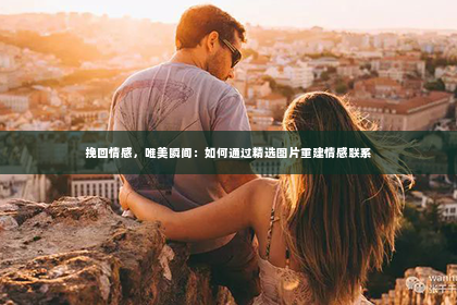 挽回情感，唯美瞬间：如何通过精选图片重建情感联系