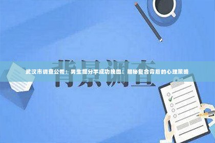 武汉市调查公司：男生提分手成功挽回：揭秘复合背后的心理策略