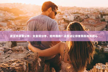 武汉市调查公司：女友说分手，如何挽回？这些话让你重新赢得她的心