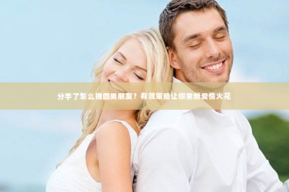 分手了怎么挽回男朋友？有效策略让你重燃爱情火花