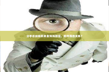 分手后删除前男友妈妈微信，如何挽回关系？