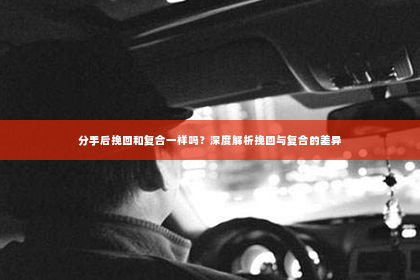 分手后挽回和复合一样吗？深度解析挽回与复合的差异