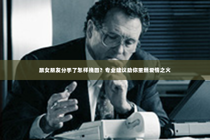 跟女朋友分手了怎样挽回？专业建议助你重燃爱情之火