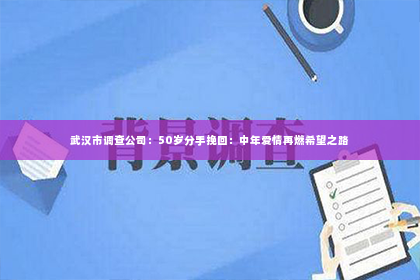 武汉市调查公司：50岁分手挽回：中年爱情再燃希望之路