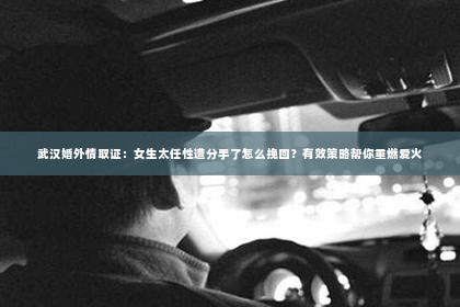 武汉婚外情取证：女生太任性遭分手了怎么挽回？有效策略帮你重燃爱火