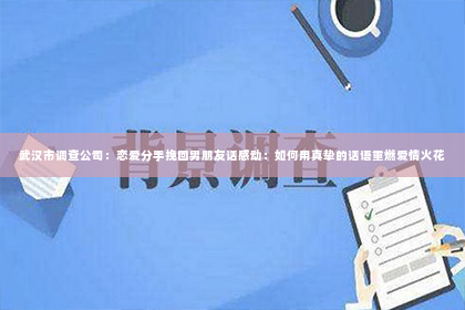 武汉市调查公司：恋爱分手挽回男朋友话感动：如何用真挚的话语重燃爱情火花