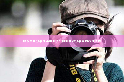 跟双鱼男分手他不挽回了：如何面对分手后的心理调适