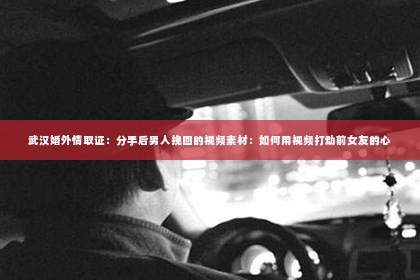 武汉婚外情取证：分手后男人挽回的视频素材：如何用视频打动前女友的心