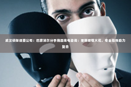 武汉侦探调查公司：巴彦淖尔分手挽回来电咨询：重燃爱情火花，专业指导助力复合