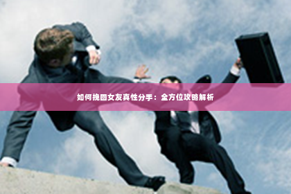 如何挽回女友真性分手：全方位攻略解析