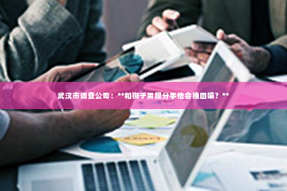 武汉市调查公司：**和狮子男提分手他会挽回嘛？**