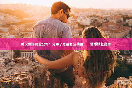武汉侦探调查公司：分手了之后怎么挽回——情感修复指南