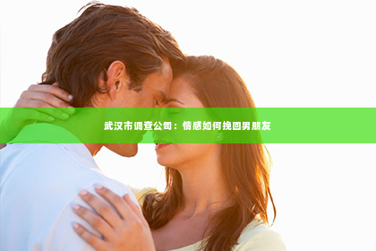 武汉市调查公司：情感如何挽回男朋友