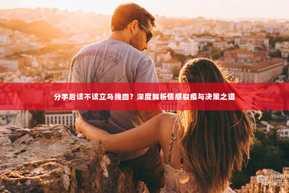 分手后该不该立马挽回？深度解析情感裂痕与决策之道