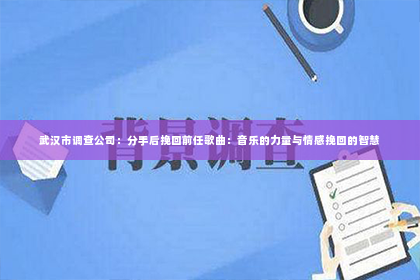武汉市调查公司：分手后挽回前任歌曲：音乐的力量与情感挽回的智慧