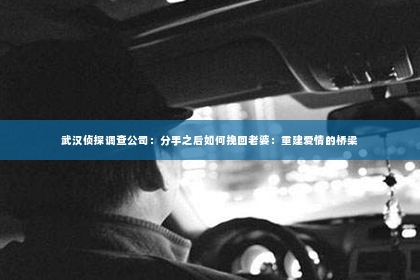 武汉侦探调查公司：分手之后如何挽回老婆：重建爱情的桥梁
