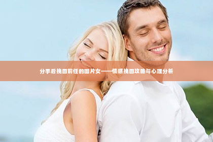 分手后挽回前任的图片女——情感挽回攻略与心理分析