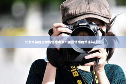 北京高端挽回爱情情感专家：重塑情感的策略与技巧