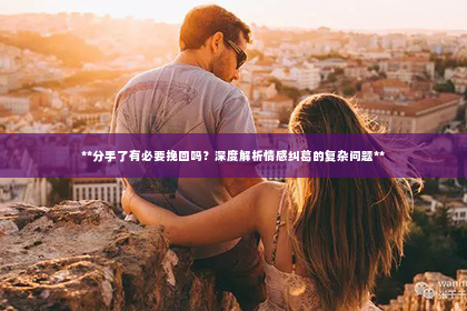 **分手了有必要挽回吗？深度解析情感纠葛的复杂问题**