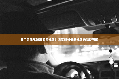 分手后偶尔联系能否挽回？深度解析情感挽回的微妙可能
