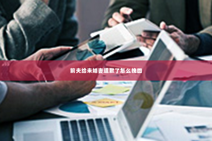前夫给未婚妻道歉了怎么挽回