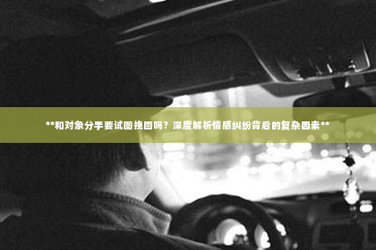 **和对象分手要试图挽回吗？深度解析情感纠纷背后的复杂因素**