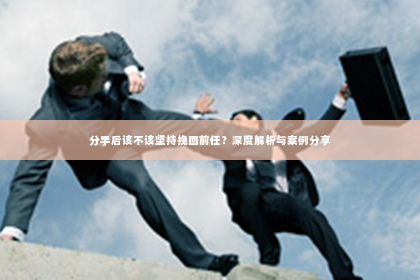 分手后该不该坚持挽回前任？深度解析与案例分享