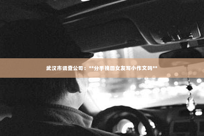 武汉市调查公司：**分手挽回女友写小作文吗**