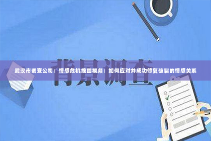 武汉市调查公司：情感危机挽回视频：如何应对并成功修复破裂的情感关系