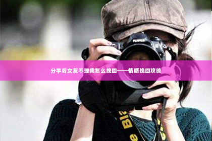 分手后女友不理我怎么挽回——情感挽回攻略