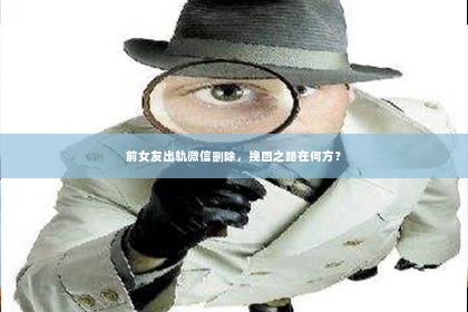 前女友出轨微信删除，挽回之路在何方？