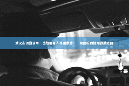 武汉市调查公司：出轨的男人挽回家庭：一段曲折的婚姻救赎之路